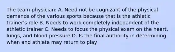 The team physician: A. Need not be cognizant of the physical demands of the various sports because that is the athletic trainer's role B. Needs to work completely independent of the athletic trainer C. Needs to focus the physical exam on the heart, lungs, and blood pressure D. Is the final authority in determining when and athlete may return to play