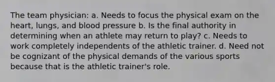 The team physician: a. Needs to focus the physical exam on the heart, lungs, and blood pressure b. Is the final authority in determining when an athlete may return to play? c. Needs to work completely independents of the athletic trainer. d. Need not be cognizant of the physical demands of the various sports because that is the athletic trainer's role.