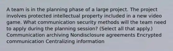 A team is in the planning phase of a large project. The project involves protected intellectual property included in a new video game. What communication security methods will the team need to apply during the planning session? (Select all that apply.) Communication archiving Nondisclosure agreements Encrypted communication Centralizing information