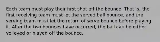 Each team must play their first shot off the bounce. That is, the first receiving team must let the served ball bounce, and the serving team must let the return of serve bounce before playing it. After the two bounces have occurred, the ball can be either volleyed or played off the bounce.