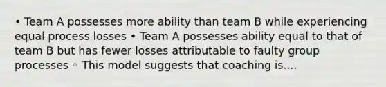 • Team A possesses more ability than team B while experiencing equal process losses • Team A possesses ability equal to that of team B but has fewer losses attributable to faulty group processes ◦ This model suggests that coaching is....