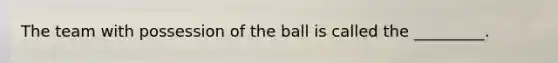 The team with possession of the ball is called the _________.