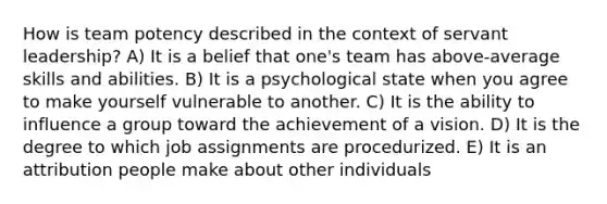 How is team potency described in the context of servant leadership? A) It is a belief that one's team has above-average skills and abilities. B) It is a psychological state when you agree to make yourself vulnerable to another. C) It is the ability to influence a group toward the achievement of a vision. D) It is the degree to which job assignments are procedurized. E) It is an attribution people make about other individuals