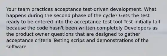 Your team practices acceptance test-driven development. What happens during the second phase of the cycle? Gets the test ready to be entered into the acceptance test tool Test initially fail because the code hasn't been written completely Developers as the product owner questions that are designed to gather acceptance criteria Testing scrips and demonstrations of the software