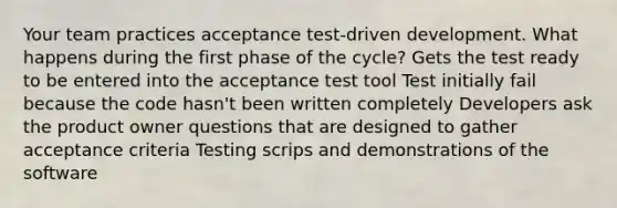 Your team practices acceptance test-driven development. What happens during the first phase of the cycle? Gets the test ready to be entered into the acceptance test tool Test initially fail because the code hasn't been written completely Developers ask the product owner questions that are designed to gather acceptance criteria Testing scrips and demonstrations of the software