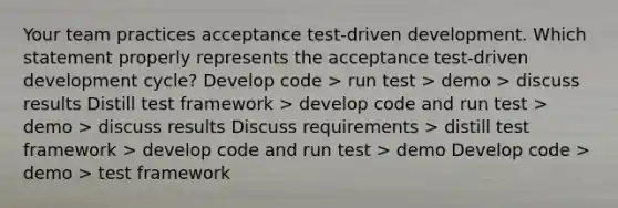 Your team practices acceptance test-driven development. Which statement properly represents the acceptance test-driven development cycle? Develop code > run test > demo > discuss results Distill test framework > develop code and run test > demo > discuss results Discuss requirements > distill test framework > develop code and run test > demo Develop code > demo > test framework