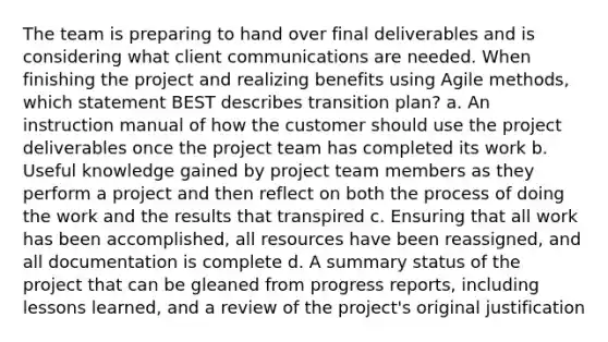 The team is preparing to hand over final deliverables and is considering what client communications are needed. When finishing the project and realizing benefits using Agile methods, which statement BEST describes transition plan? a. An instruction manual of how the customer should use the project deliverables once the project team has completed its work b. Useful knowledge gained by project team members as they perform a project and then reflect on both the process of doing the work and the results that transpired c. Ensuring that all work has been accomplished, all resources have been reassigned, and all documentation is complete d. A summary status of the project that can be gleaned from progress reports, including lessons learned, and a review of the project's original justification