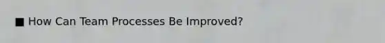 ■ How Can Team Processes Be Improved?