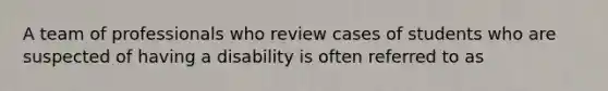 A team of professionals who review cases of students who are suspected of having a disability is often referred to as