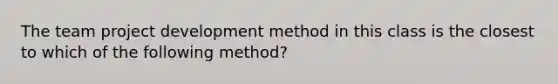 The team project development method in this class is the closest to which of the following method?