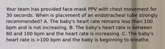 Your team has provided face-mask PPV with chest movement for 30 seconds. When is placement of an endotracheal tube strongly recommended? A. The baby's heart rate remains less than 100 bpm and is not increasing. B. The baby's heart rate is between 60 and 100 bpm and the heart rate is increasing. C. The baby's heart rate is >100 bpm and the baby is beginning to breathe.