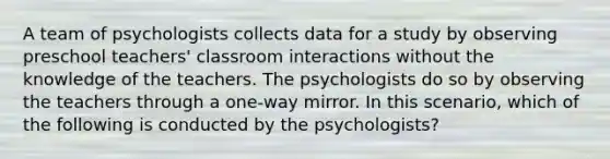 A team of psychologists collects data for a study by observing preschool teachers' classroom interactions without the knowledge of the teachers. The psychologists do so by observing the teachers through a one-way mirror. In this scenario, which of the following is conducted by the psychologists?