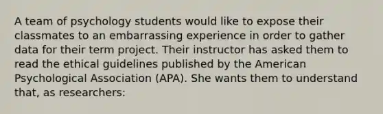 A team of psychology students would like to expose their classmates to an embarrassing experience in order to gather data for their term project. Their instructor has asked them to read the ethical guidelines published by the American Psychological Association (APA). She wants them to understand that, as researchers: