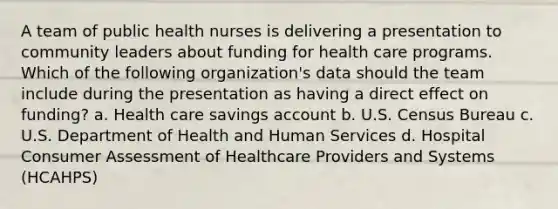 A team of public health nurses is delivering a presentation to community leaders about funding for health care programs. Which of the following organization's data should the team include during the presentation as having a direct effect on funding? a. Health care savings account b. U.S. Census Bureau c. U.S. Department of Health and Human Services d. Hospital Consumer Assessment of Healthcare Providers and Systems (HCAHPS)