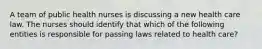 A team of public health nurses is discussing a new health care law. The nurses should identify that which of the following entities is responsible for passing laws related to health care?