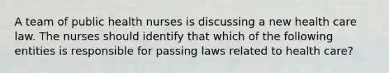 A team of public health nurses is discussing a new health care law. The nurses should identify that which of the following entities is responsible for passing laws related to health care?