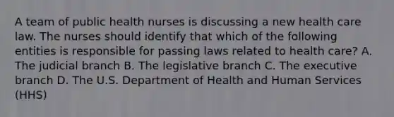 A team of public health nurses is discussing a new health care law. The nurses should identify that which of the following entities is responsible for passing laws related to health care? A. The judicial branch B. The legislative branch C. The executive branch D. The U.S. Department of Health and Human Services (HHS)