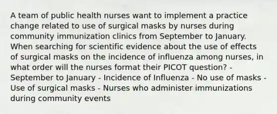 A team of public health nurses want to implement a practice change related to use of surgical masks by nurses during community immunization clinics from September to January. When searching for scientific evidence about the use of effects of surgical masks on the incidence of influenza among nurses, in what order will the nurses format their PICOT question? - September to January - Incidence of Influenza - No use of masks - Use of surgical masks - Nurses who administer immunizations during community events