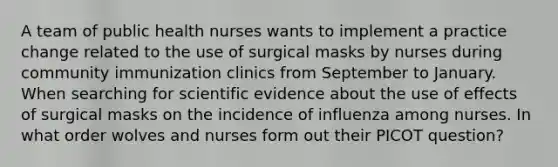 A team of public health nurses wants to implement a practice change related to the use of surgical masks by nurses during community immunization clinics from September to January. When searching for scientific evidence about the use of effects of surgical masks on the incidence of influenza among nurses. In what order wolves and nurses form out their PICOT question?