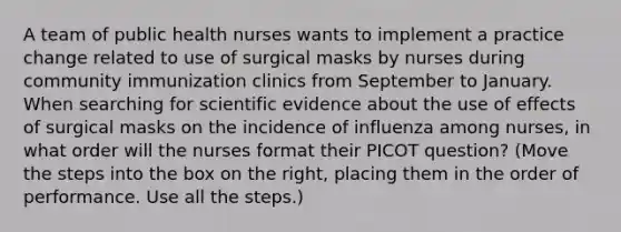 A team of public health nurses wants to implement a practice change related to use of surgical masks by nurses during community immunization clinics from September to January. When searching for scientific evidence about the use of effects of surgical masks on the incidence of influenza among nurses, in what order will the nurses format their PICOT question? (Move the steps into the box on the right, placing them in the order of performance. Use all the steps.)