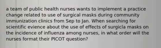 a team of public health nurses wants to implement a practice change related to use of surgical masks during community immunization clinics from Sep to Jan. When searching for scientific evience about the use of effects of surgicla masks on the incidence of influenza among nurses, in what order will the nurses format their PICOT question?