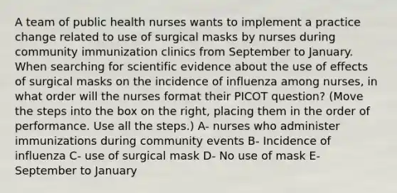 A team of public health nurses wants to implement a practice change related to use of surgical masks by nurses during community immunization clinics from September to January. When searching for scientific evidence about the use of effects of surgical masks on the incidence of influenza among nurses, in what order will the nurses format their PICOT question? (Move the steps into the box on the right, placing them in the order of performance. Use all the steps.) A- nurses who administer immunizations during community events B- Incidence of influenza C- use of surgical mask D- No use of mask E- September to January