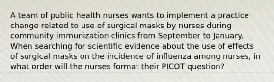 A team of public health nurses wants to implement a practice change related to use of surgical masks by nurses during community immunization clinics from September to January. When searching for scientific evidence about the use of effects of surgical masks on the incidence of influenza among nurses, in what order will the nurses format their PICOT question?