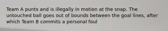 Team A punts and is illegally in motion at the snap. The untouched ball goes out of bounds between the goal lines, after which Team B commits a personal foul