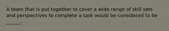 A team that is put together to cover a wide range of skill sets and perspectives to complete a task would be considered to be ______.