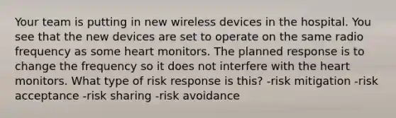 Your team is putting in new wireless devices in the hospital. You see that the new devices are set to operate on the same radio frequency as some heart monitors. The planned response is to change the frequency so it does not interfere with the heart monitors. What type of risk response is this? -risk mitigation -risk acceptance -risk sharing -risk avoidance