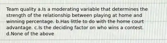 Team quality a.Is a moderating variable that determines the strength of the relationship between playing at home and winning percentage. b.Has little to do with the home court advantage. c.Is the deciding factor on who wins a contest. d.None of the above