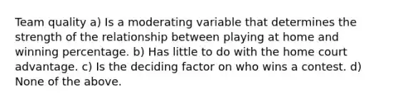 Team quality a) Is a moderating variable that determines the strength of the relationship between playing at home and winning percentage. b) Has little to do with the home court advantage. c) Is the deciding factor on who wins a contest. d) None of the above.