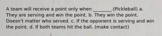 A team will receive a point only when ________.(Pickleball) a. They are serving and win the point. b. They win the point. Doesn't matter who served. c. If the opponent is serving and win the point. d. If both teams hit the ball. (make contact)