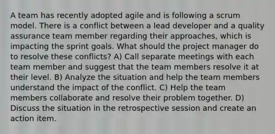 A team has recently adopted agile and is following a scrum model. There is a conflict between a lead developer and a quality assurance team member regarding their approaches, which is impacting the sprint goals. What should the project manager do to resolve these conflicts? A) Call separate meetings with each team member and suggest that the team members resolve it at their level. B) Analyze the situation and help the team members understand the impact of the conflict. C) Help the team members collaborate and resolve their problem together. D) Discuss the situation in the retrospective session and create an action item.