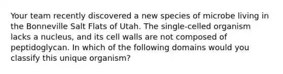 Your team recently discovered a new species of microbe living in the Bonneville Salt Flats of Utah. The single-celled organism lacks a nucleus, and its cell walls are not composed of peptidoglycan. In which of the following domains would you classify this unique organism?