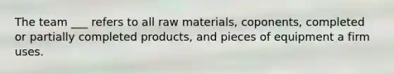 The team ___ refers to all raw materials, coponents, completed or partially completed products, and pieces of equipment a firm uses.