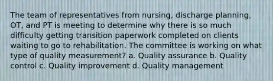 The team of representatives from nursing, discharge planning, OT, and PT is meeting to determine why there is so much difficulty getting transition paperwork completed on clients waiting to go to rehabilitation. The committee is working on what type of quality measurement? a. Quality assurance b. Quality control c. Quality improvement d. Quality management