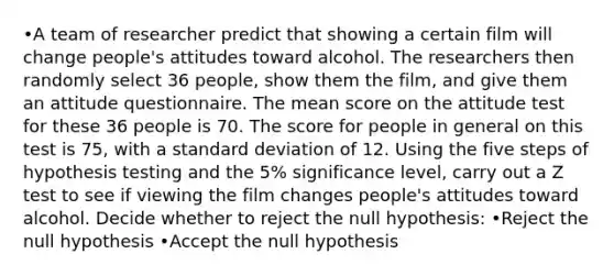 •A team of researcher predict that showing a certain film will change people's attitudes toward alcohol. The researchers then randomly select 36 people, show them the film, and give them an attitude questionnaire. The mean score on the attitude test for these 36 people is 70. The score for people in general on this test is 75, with a standard deviation of 12. Using the five steps of hypothesis testing and the 5% significance level, carry out a Z test to see if viewing the film changes people's attitudes toward alcohol. Decide whether to reject the null hypothesis: •Reject the null hypothesis •Accept the null hypothesis