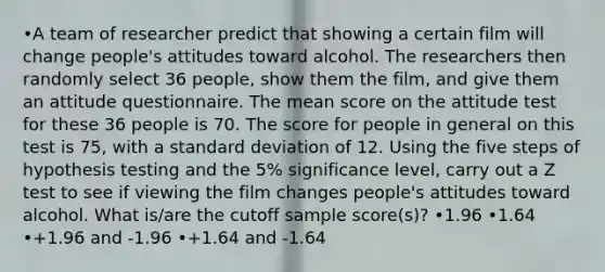 •A team of researcher predict that showing a certain film will change people's attitudes toward alcohol. The researchers then randomly select 36 people, show them the film, and give them an attitude questionnaire. The mean score on the attitude test for these 36 people is 70. The score for people in general on this test is 75, with a standard deviation of 12. Using the five steps of hypothesis testing and the 5% significance level, carry out a Z test to see if viewing the film changes people's attitudes toward alcohol. What is/are the cutoff sample score(s)? •1.96 •1.64 •+1.96 and -1.96 •+1.64 and -1.64