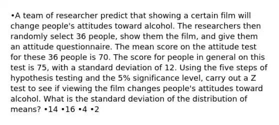 •A team of researcher predict that showing a certain film will change people's attitudes toward alcohol. The researchers then randomly select 36 people, show them the film, and give them an attitude questionnaire. The mean score on the attitude test for these 36 people is 70. The score for people in general on this test is 75, with a standard deviation of 12. Using the five steps of hypothesis testing and the 5% significance level, carry out a Z test to see if viewing the film changes people's attitudes toward alcohol. What is the standard deviation of the distribution of means? •14 •16 •4 •2