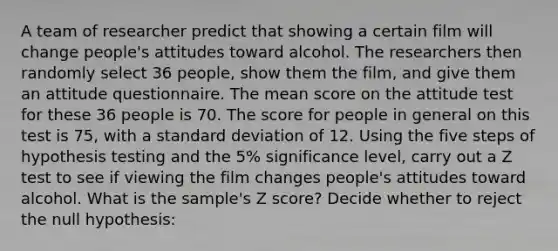 A team of researcher predict that showing a certain film will change people's attitudes toward alcohol. The researchers then randomly select 36 people, show them the film, and give them an attitude questionnaire. The mean score on the attitude test for these 36 people is 70. The score for people in general on this test is 75, with a standard deviation of 12. Using the five steps of hypothesis testing and the 5% significance level, carry out a Z test to see if viewing the film changes people's attitudes toward alcohol. What is the sample's Z score? Decide whether to reject the null hypothesis: