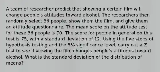 A team of researcher predict that showing a certain film will change people's attitudes toward alcohol. The researchers then randomly select 36 people, show them the film, and give them an attitude questionnaire. The mean score on the attitude test for these 36 people is 70. The score for people in general on this test is 75, with a standard deviation of 12. Using the five steps of hypothesis testing and the 5% significance level, carry out a Z test to see if viewing the film changes people's attitudes toward alcohol. What is the standard deviation of the distribution of means?