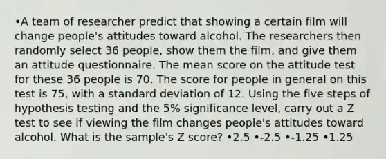 •A team of researcher predict that showing a certain film will change people's attitudes toward alcohol. The researchers then randomly select 36 people, show them the film, and give them an attitude questionnaire. The mean score on the attitude test for these 36 people is 70. The score for people in general on this test is 75, with a standard deviation of 12. Using the five steps of hypothesis testing and the 5% significance level, carry out a Z test to see if viewing the film changes people's attitudes toward alcohol. What is the sample's Z score? •2.5 •-2.5 •-1.25 •1.25