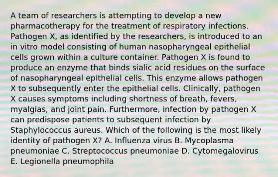 A team of researchers is attempting to develop a new pharmacotherapy for the treatment of respiratory infections. Pathogen X, as identified by the researchers, is introduced to an in vitro model consisting of human nasopharyngeal epithelial cells grown within a culture container. Pathogen X is found to produce an enzyme that binds sialic acid residues on the surface of nasopharyngeal epithelial cells. This enzyme allows pathogen X to subsequently enter the epithelial cells. Clinically, pathogen X causes symptoms including shortness of breath, fevers, myalgias, and joint pain. Furthermore, infection by pathogen X can predispose patients to subsequent infection by Staphylococcus aureus. Which of the following is the most likely identity of pathogen X? A. Influenza virus B. Mycoplasma pneumoniae C. Streptococcus pneumoniae D. Cytomegalovirus E. Legionella pneumophila