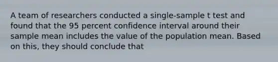 A team of researchers conducted a single-sample t test and found that the 95 percent confidence interval around their sample mean includes the value of the population mean. Based on this, they should conclude that