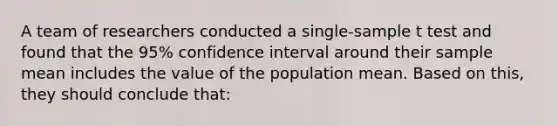 A team of researchers conducted a single-sample t test and found that the 95% confidence interval around their sample mean includes the value of the population mean. Based on this, they should conclude that: