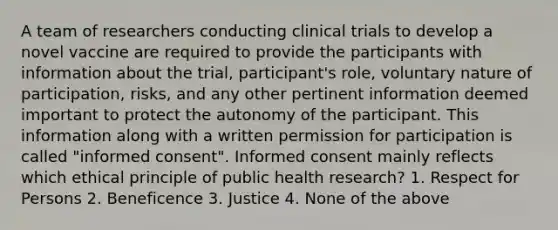 A team of researchers conducting clinical trials to develop a novel vaccine are required to provide the participants with information about the trial, participant's role, voluntary nature of participation, risks, and any other pertinent information deemed important to protect the autonomy of the participant. This information along with a written permission for participation is called "informed consent". Informed consent mainly reflects which ethical principle of public health research? 1. Respect for Persons 2. Beneficence 3. Justice 4. None of the above