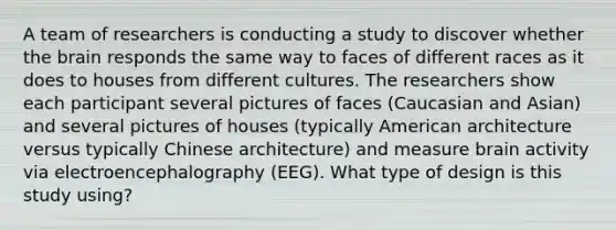 A team of researchers is conducting a study to discover whether the brain responds the same way to faces of different races as it does to houses from different cultures. The researchers show each participant several pictures of faces (Caucasian and Asian) and several pictures of houses (typically American architecture versus typically Chinese architecture) and measure brain activity via electroencephalography (EEG). What type of design is this study using?