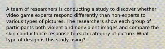 A team of researchers is conducting a study to discover whether video game experts respond differently than non-experts to various types of pictures. The researchers show each group of participants both violent and nonviolent images and compare the skin conductance response to each category of picture. What type of design is this study using?