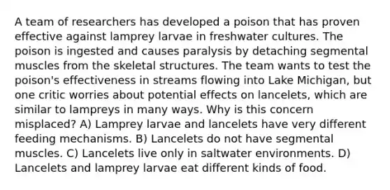 A team of researchers has developed a poison that has proven effective against lamprey larvae in freshwater cultures. The poison is ingested and causes paralysis by detaching segmental muscles from the skeletal structures. The team wants to test the poison's effectiveness in streams flowing into Lake Michigan, but one critic worries about potential effects on lancelets, which are similar to lampreys in many ways. Why is this concern misplaced? A) Lamprey larvae and lancelets have very different feeding mechanisms. B) Lancelets do not have segmental muscles. C) Lancelets live only in saltwater environments. D) Lancelets and lamprey larvae eat different kinds of food.